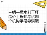 三明一级水利工程造价工程师考试哪个机构学习靠谱呢
