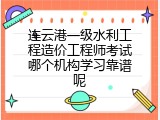 连云港一级水利工程造价工程师考试哪个机构学习靠谱呢