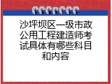 沙坪坝区一级市政公用工程建造师考试具体有哪些科目和内容