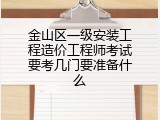 金山区一级安装工程造价工程师考试要考几门要准备什么
