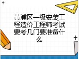 黄浦区一级安装工程造价工程师考试要考几门要准备什么