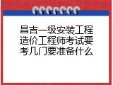 昌吉一级安装工程造价工程师考试要考几门要准备什么