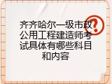 齐齐哈尔一级市政公用工程建造师考试具体有哪些科目和内容