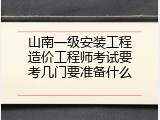 山南一级安装工程造价工程师考试要考几门要准备什么