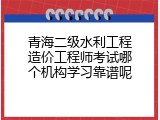 青海二级水利工程造价工程师考试哪个机构学习靠谱呢