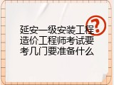 延安一级安装工程造价工程师考试要考几门要准备什么