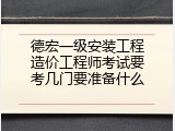 德宏一级安装工程造价工程师考试要考几门要准备什么