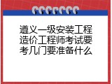 遵义一级安装工程造价工程师考试要考几门要准备什么