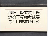 邵阳一级安装工程造价工程师考试要考几门要准备什么
