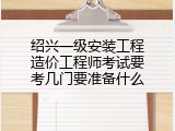 绍兴一级安装工程造价工程师考试要考几门要准备什么