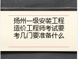 扬州一级安装工程造价工程师考试要考几门要准备什么