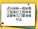 大兴安岭一级安装工程造价工程师考试要考几门要准备什么