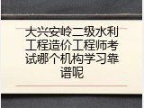 大兴安岭二级水利工程造价工程师考试哪个机构学习靠谱呢