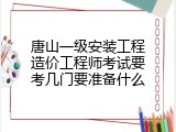 唐山一级安装工程造价工程师考试要考几门要准备什么