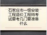 石家庄市一级安装工程造价工程师考试要考几门要准备什么