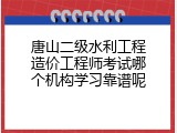唐山二级水利工程造价工程师考试哪个机构学习靠谱呢