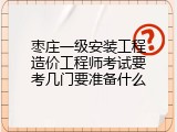 枣庄一级安装工程造价工程师考试要考几门要准备什么