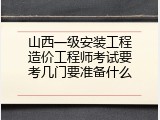山西一级安装工程造价工程师考试要考几门要准备什么