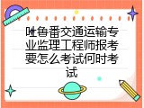 吐鲁番交通运输专业监理工程师报考要怎么考试何时考试