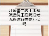 吐鲁番二级土木建筑造价工程师报考流程详解需要社保吗