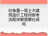 吐鲁番一级土木建筑造价工程师报考流程详解需要社保吗