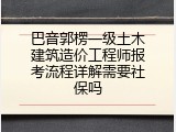 巴音郭楞一级土木建筑造价工程师报考流程详解需要社保吗