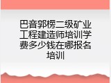巴音郭楞二级矿业工程建造师培训学费多少钱在哪报名培训