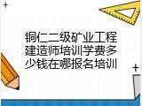 铜仁二级矿业工程建造师培训学费多少钱在哪报名培训