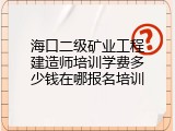 海口二级矿业工程建造师培训学费多少钱在哪报名培训