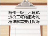 随州一级土木建筑造价工程师报考流程详解需要社保吗