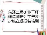 菏泽二级矿业工程建造师培训学费多少钱在哪报名培训