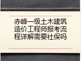 赤峰一级土木建筑造价工程师报考流程详解需要社保吗