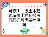 马鞍山一级土木建筑造价工程师报考流程详解需要社保吗