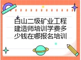 白山二级矿业工程建造师培训学费多少钱在哪报名培训