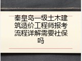 秦皇岛一级土木建筑造价工程师报考流程详解需要社保吗