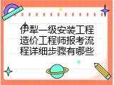 伊犁一级安装工程造价工程师报考流程详细步骤有哪些
