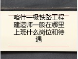喀什一级铁路工程建造师一般在哪里上班什么岗位和待遇