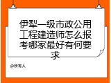 伊犁一级市政公用工程建造师怎么报考哪家最好有何要求