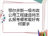 鄂尔多斯一级市政公用工程建造师怎么报考哪家最好有何要求