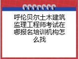 呼伦贝尔土木建筑监理工程师考试在哪报名培训机构怎么找