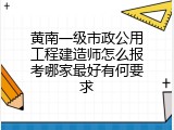 黄南一级市政公用工程建造师怎么报考哪家最好有何要求