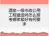 酒泉一级市政公用工程建造师怎么报考哪家最好有何要求