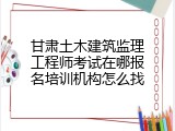 甘肃土木建筑监理工程师考试在哪报名培训机构怎么找