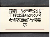 商洛一级市政公用工程建造师怎么报考哪家最好有何要求