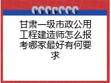 甘肃一级市政公用工程建造师怎么报考哪家最好有何要求