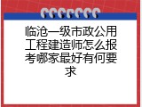 临沧一级市政公用工程建造师怎么报考哪家最好有何要求