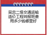 吴忠二级交通运输造价工程师报班费用多少钱哪里好