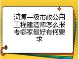 河源一级市政公用工程建造师怎么报考哪家最好有何要求
