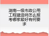 湖南一级市政公用工程建造师怎么报考哪家最好有何要求