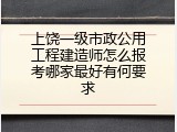 上饶一级市政公用工程建造师怎么报考哪家最好有何要求